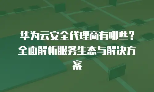 华为云安全代理商有哪些？全面解析服务生态与解决方案