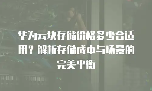 华为云块存储价格多少合适用？解析存储成本与场景的完美平衡
