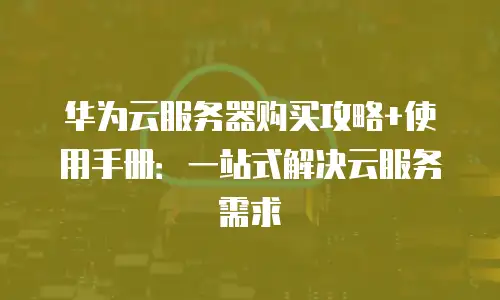 华为云服务器购买攻略+使用手册：一站式解决云服务需求