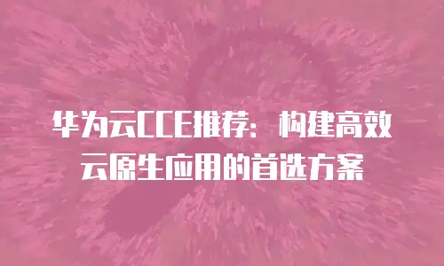 华为云CCE推荐：构建高效云原生应用的首选方案