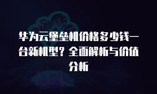 华为云堡垒机价格多少钱一台新机型？全面解析与价值分析