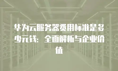 华为云服务器费用标准是多少元钱：全面解析与企业价值