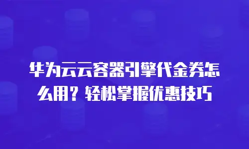华为云云容器引擎代金券怎么用？轻松掌握优惠技巧