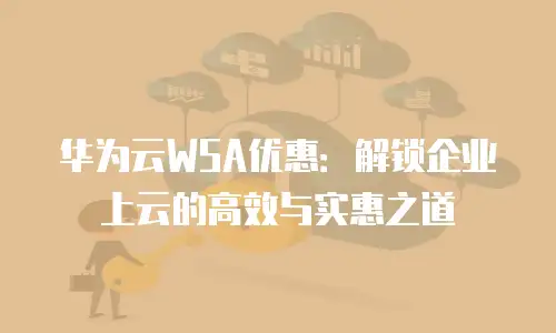 华为云WSA优惠：解锁企业上云的高效与实惠之道