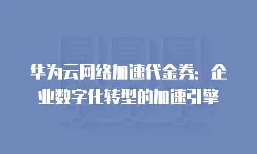 华为云网络加速代金券：企业数字化转型的加速引擎