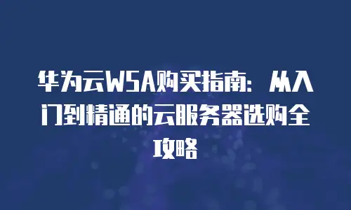 华为云WSA购买指南：从入门到精通的云服务器选购全攻略