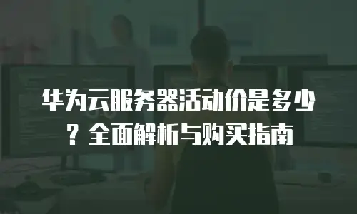 华为云服务器活动价是多少？全面解析与购买指南
