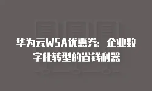 华为云WSA优惠券：企业数字化转型的省钱利器