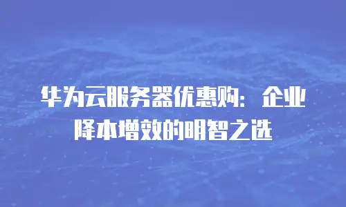 华为云服务器优惠购：企业降本增效的明智之选