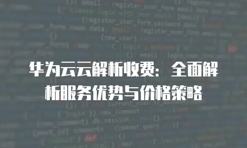 华为云云解析收费：全面解析服务优势与价格策略