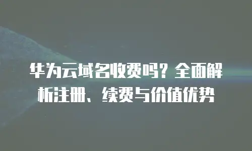 华为云域名收费吗？全面解析注册、续费与价值优势