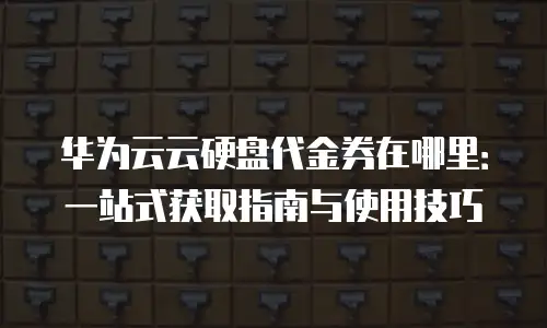 华为云云硬盘代金券在哪里：一站式获取指南与使用技巧