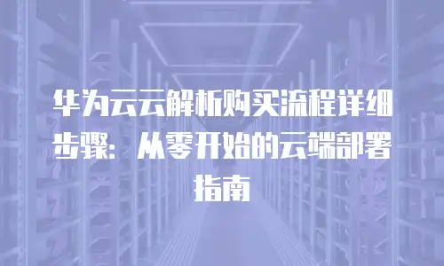 华为云云解析购买流程详细步骤：从零开始的云端部署指南