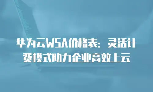 华为云WSA价格表：灵活计费模式助力企业高效上云