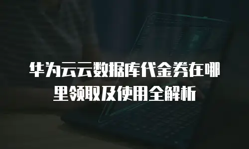华为云云数据库代金券在哪里领取及使用全解析