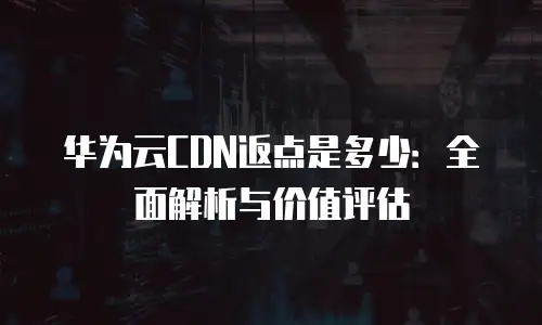 华为云CDN返点是多少：全面解析与价值评估