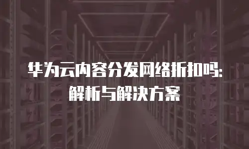 华为云内容分发网络折扣吗：解析与解决方案