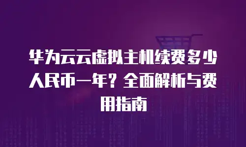华为云云虚拟主机续费多少人民币一年？全面解析与费用指南