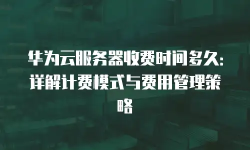 华为云服务器收费时间多久：详解计费模式与费用管理策略