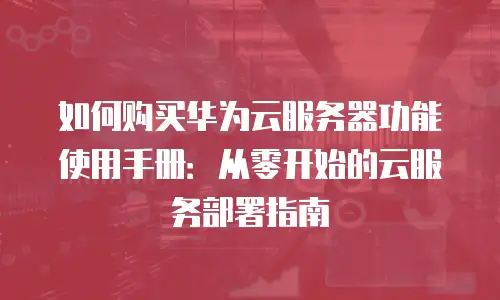 如何购买华为云服务器功能使用手册：从零开始的云服务部署指南