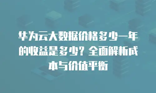 华为云大数据价格多少一年的收益是多少？全面解析成本与价值平衡