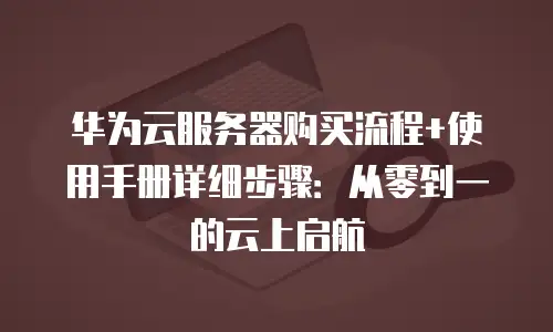 华为云服务器购买流程+使用手册详细步骤：从零到一的云上启航