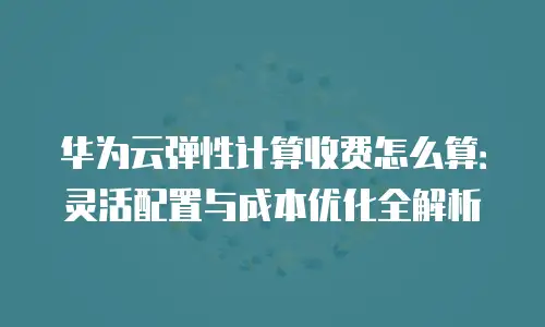 华为云弹性计算收费怎么算：灵活配置与成本优化全解析