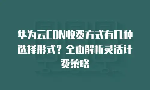 华为云CDN收费方式有几种选择形式？全面解析灵活计费策略
