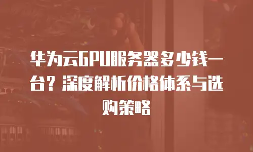 华为云GPU服务器多少钱一台？深度解析价格体系与选购策略