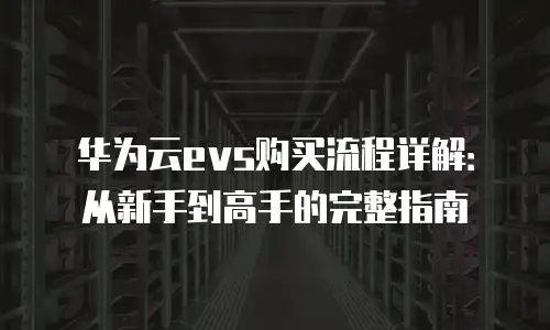 华为云evs购买流程详解：从新手到高手的完整指南