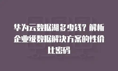 华为云数据湖多少钱？解析企业级数据解决方案的性价比密码