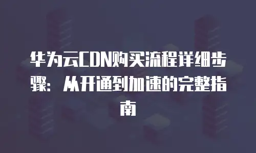 华为云CDN购买流程详细步骤：从开通到加速的完整指南