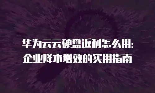 华为云云硬盘返利怎么用：企业降本增效的实用指南