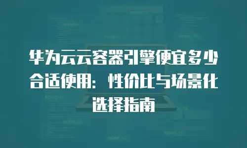 华为云云容器引擎便宜多少合适使用：性价比与场景化选择指南