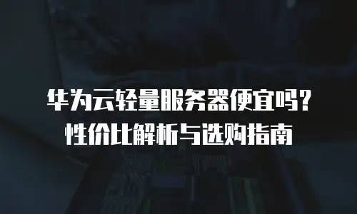 华为云轻量服务器便宜吗？性价比解析与选购指南