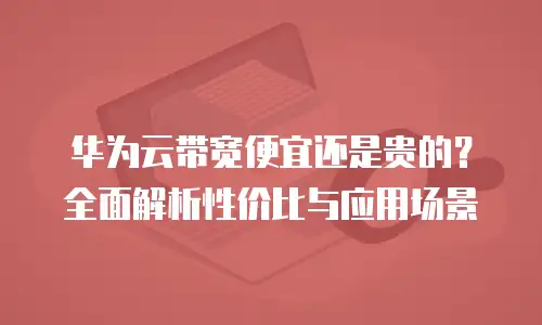 华为云带宽便宜还是贵的？全面解析性价比与应用场景