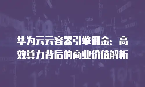华为云云容器引擎佣金：高效算力背后的商业价值解析