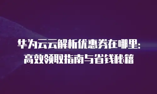 华为云云解析优惠券在哪里：高效领取指南与省钱秘籍
