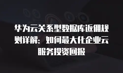 华为云关系型数据库返佣规则详解：如何最大化企业云服务投资回报