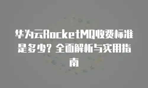 华为云RocketMQ收费标准是多少？全面解析与实用指南