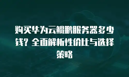 购买华为云鲲鹏服务器多少钱？全面解析性价比与选择策略