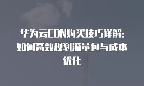 华为云CDN购买技巧详解：如何高效规划流量包与成本优化