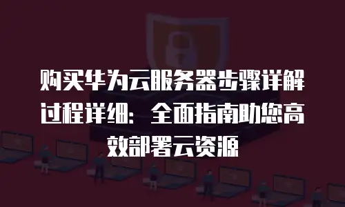 购买华为云服务器步骤详解过程详细：全面指南助您高效部署云资源
