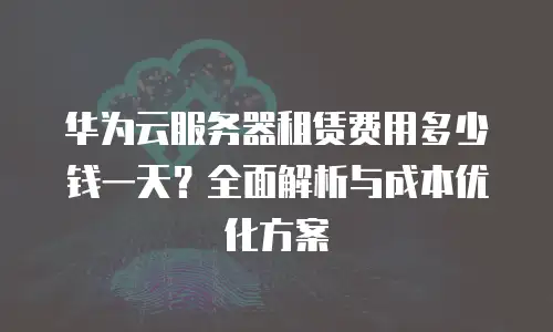 华为云服务器租赁费用多少钱一天？全面解析与成本优化方案
