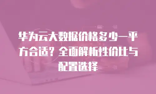 华为云大数据价格多少一平方合适？全面解析性价比与配置选择