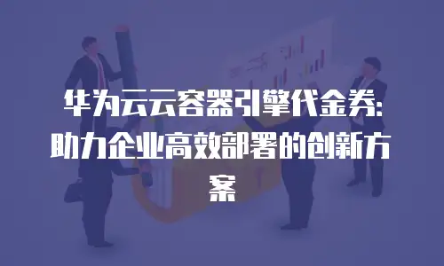 华为云云容器引擎代金券：助力企业高效部署的创新方案