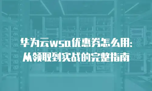 华为云wsa优惠券怎么用：从领取到实战的完整指南