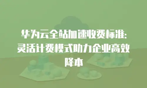 华为云全站加速收费标准：灵活计费模式助力企业高效降本
