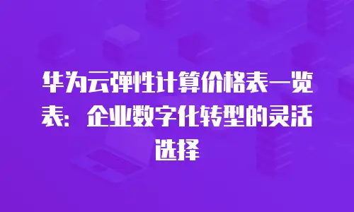 华为云弹性计算价格表一览表：企业数字化转型的灵活选择