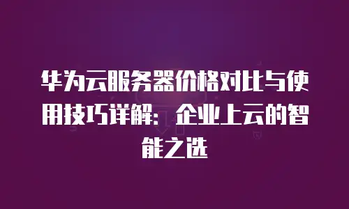 华为云服务器价格对比与使用技巧详解：企业上云的智能之选
